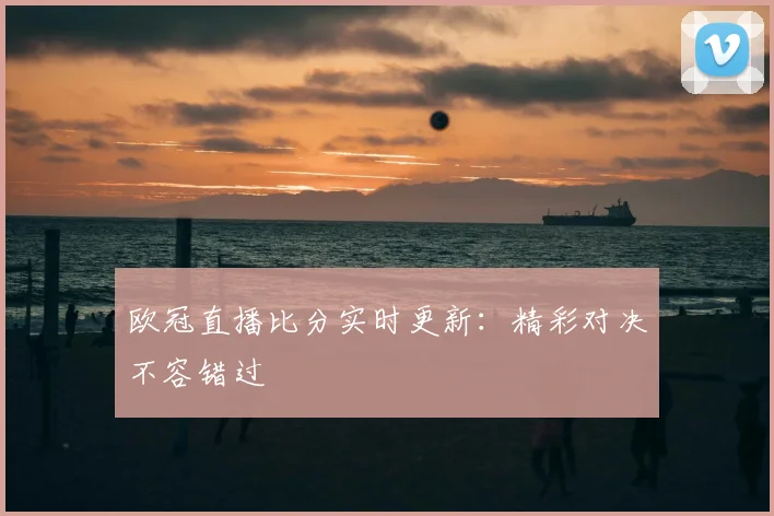 欧冠直播比分实时更新：精彩对决不容错过