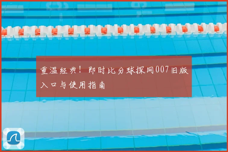 重温经典！即时比分球探网007旧版入口与使用指南