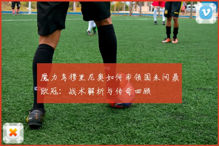 魔力鸟穆里尼奥如何率领国米问鼎欧冠：战术解析与传奇回顾