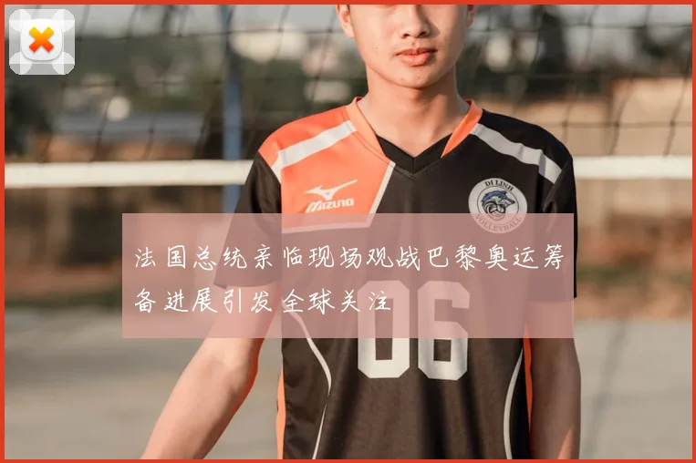 法国总统亲临现场观战巴黎奥运筹备进展引发全球关注
