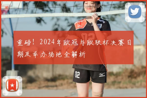 重磅!2024年欧冠与欧联杯决赛日期及举办场地全解析