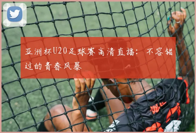 亚洲杯U20足球赛高清直播：不容错过的青春风暴