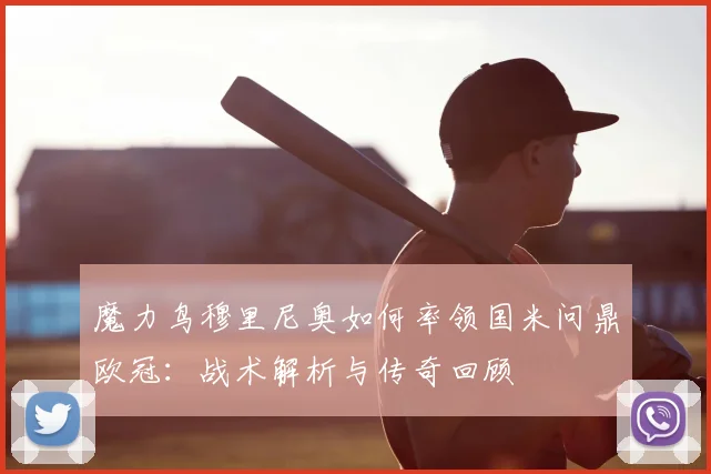 魔力鸟穆里尼奥如何率领国米问鼎欧冠：战术解析与传奇回顾