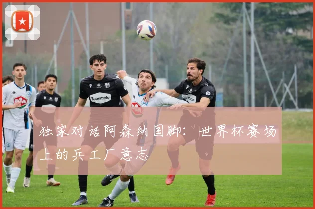 独家对话阿森纳国脚：世界杯赛场上的兵工厂意志