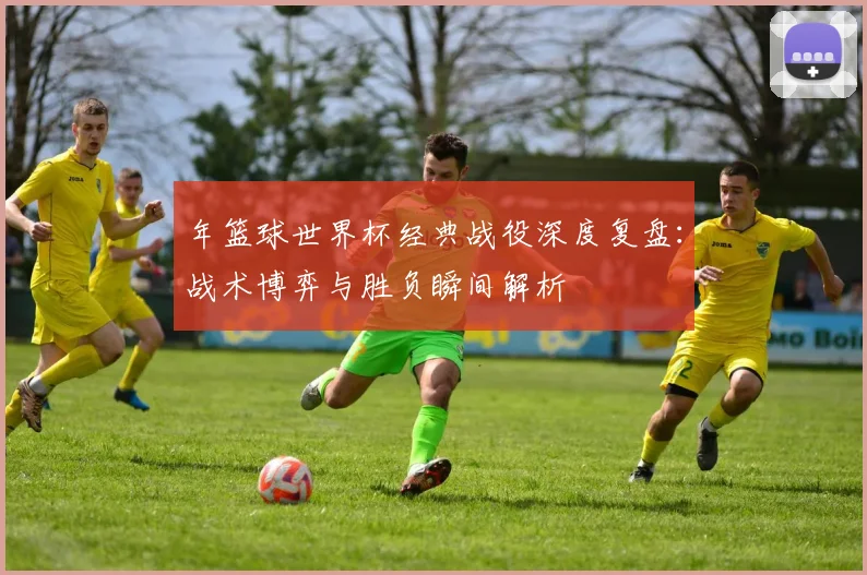 年篮球世界杯经典战役深度复盘：战术博弈与胜负瞬间解析