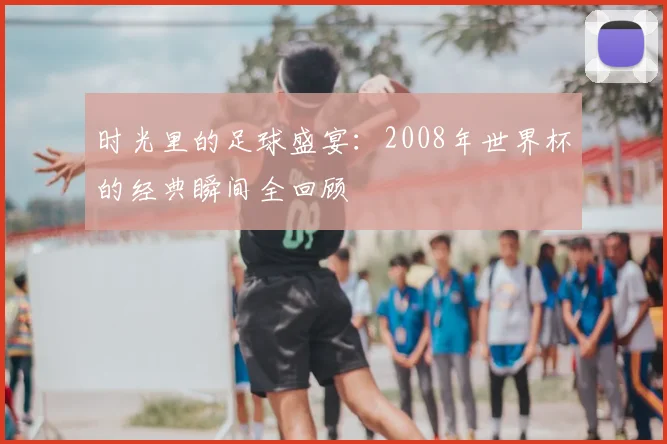时光里的足球盛宴：2008年世界杯的经典瞬间全回顾