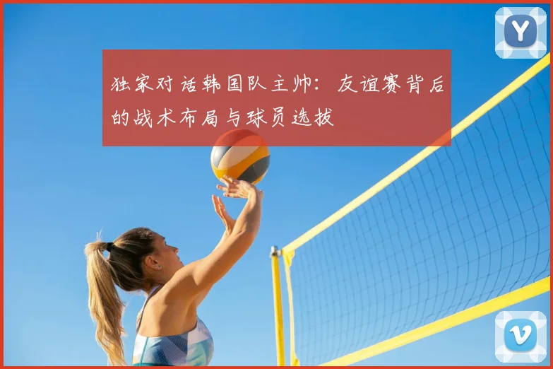 独家对话韩国队主帅：友谊赛背后的战术布局与球员选拔