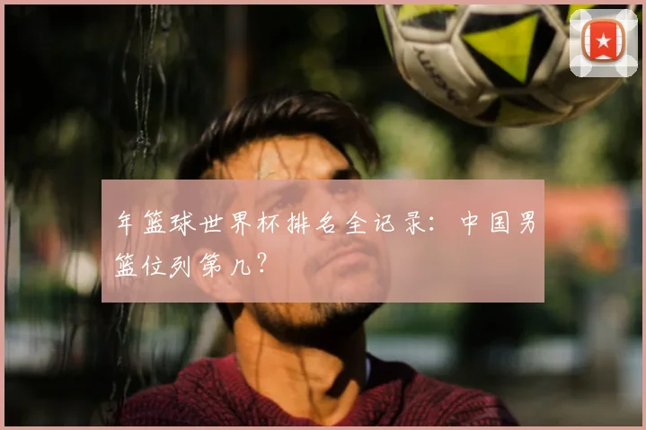 年篮球世界杯排名全记录：中国男篮位列第几？