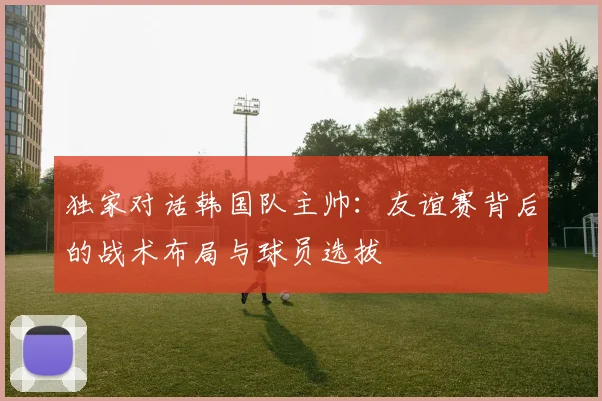 独家对话韩国队主帅：友谊赛背后的战术布局与球员选拔