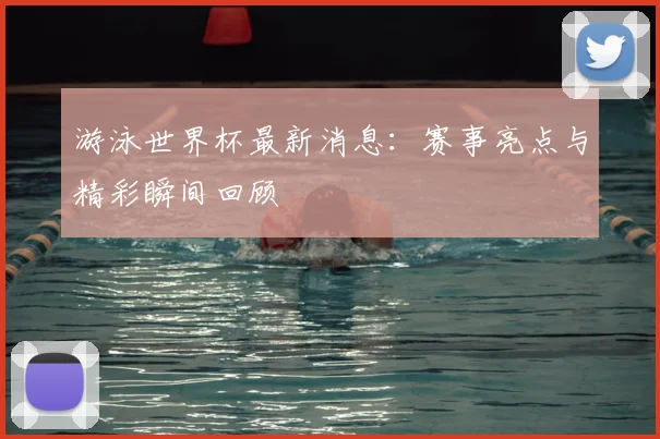 游泳世界杯最新消息：赛事亮点与精彩瞬间回顾