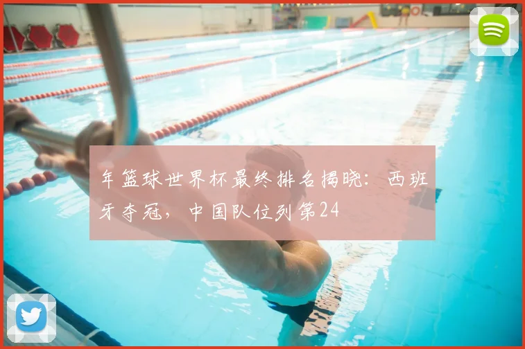 年篮球世界杯最终排名揭晓：西班牙夺冠，中国队位列第24