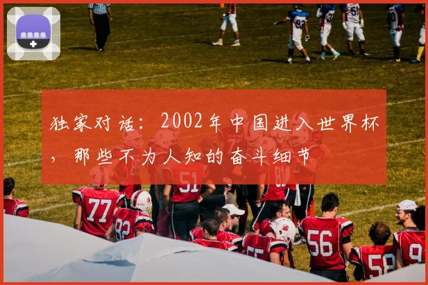独家对话：2002年中国进入世界杯，那些不为人知的奋斗细节