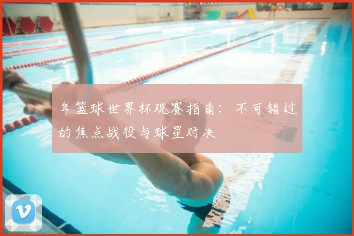 年篮球世界杯观赛指南：不可错过的焦点战役与球星对决