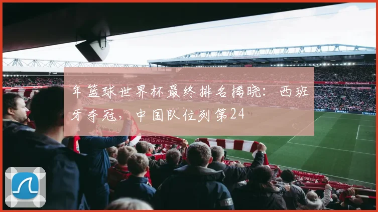 年篮球世界杯最终排名揭晓：西班牙夺冠，中国队位列第24