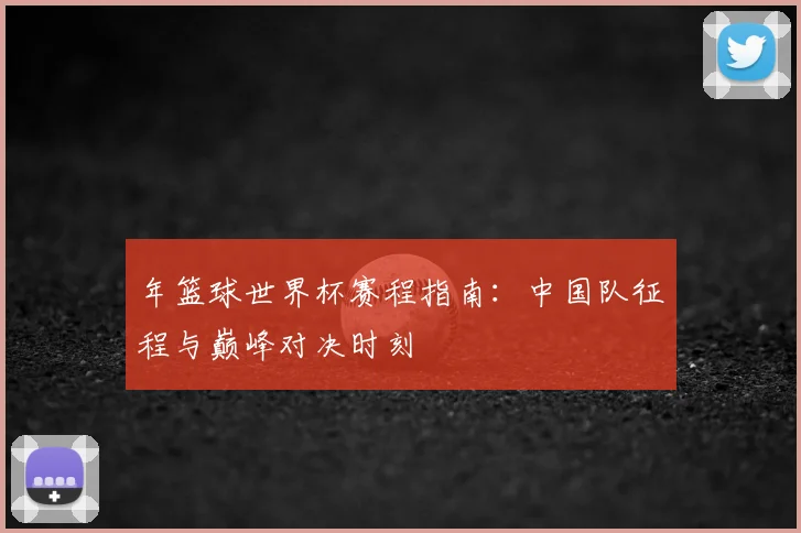 年篮球世界杯赛程指南：中国队征程与巅峰对决时刻