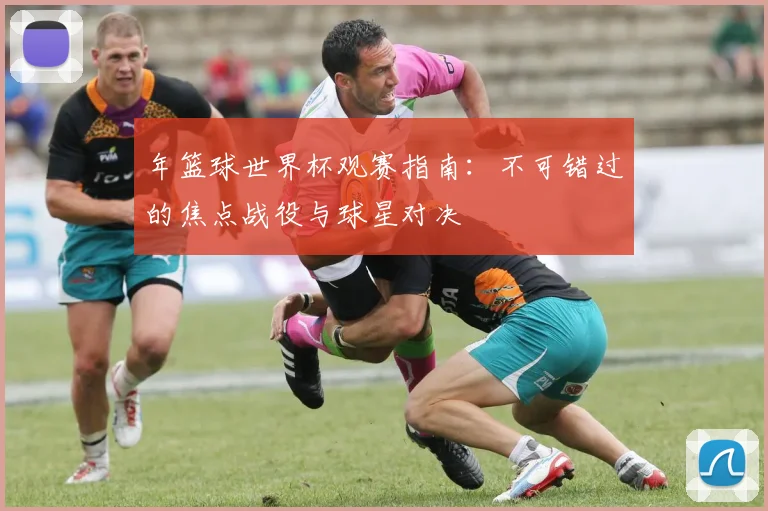 年篮球世界杯观赛指南：不可错过的焦点战役与球星对决