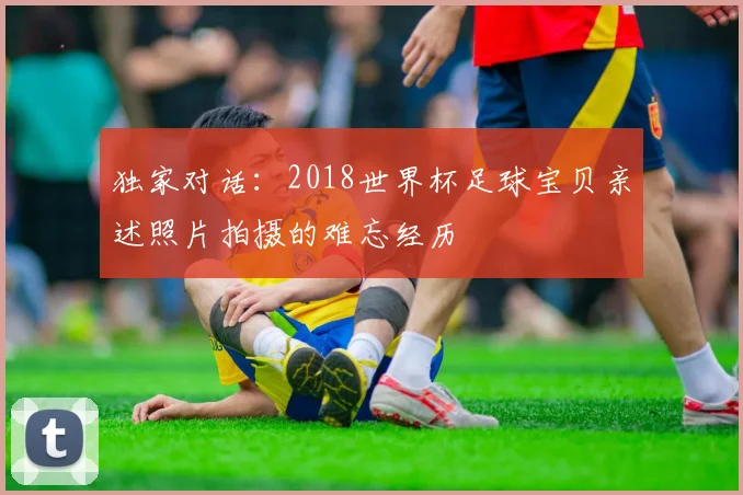 独家对话：2018世界杯足球宝贝亲述照片拍摄的难忘经历