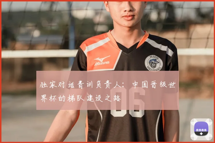 独家对话青训负责人：中国晋级世界杯的梯队建设之路